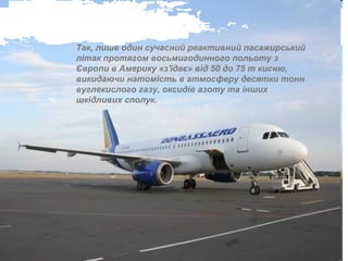 Так, лише один сучасний реактивний пасажирський
літак протягом восьмигодинного польоту з
Європи в Америку «з'їдає» від 50 до 75 т кисню,
викидаючи натомість в атмосферу десятки тонн
вуглекислого газу, оксидів азоту та інших
шкідливих сполук.
 