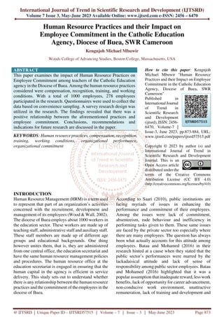 International Journal of Trend in Scientific Research and Development (IJTSRD)
Volume 7 Issue 3, May-June 2023 Available Online: www.ijtsrd.com e-ISSN: 2456 – 6470
@ IJTSRD | Unique Paper ID – IJTSRD57515 | Volume – 7 | Issue – 3 | May-June 2023 Page 873
Human Resource Practices and their Impact on
Employee Commitment in the Catholic Education
Agency, Diocese of Buea, SWR Cameroon
Kengnjoh Michael Mbuwir
Woods College of Advancing Studies, Boston College, Massachusetts, USA
ABSTRACT
This paper examines the impact of Human Resource Practices on
Employee Commitment among teachers of the Catholic Education
agency in the Diocese of Buea. Among the human resource practices
considered were compensation, recognition, training, and working
conditions. With a total of 1000 employees, 278 employees
participated in the research. Questionnaires were used to collect the
data based on convenience sampling. A survey research design was
utilized in the research. The findings revealed that there was a
positive relationship between the aforementioned practices and
employee commitment. Conclusions, recommendations and
indications for future research are discussed in the paper.
KEYWORDS: Human resource practices, compensation, recognition,
training, working conditions, organizational performance,
organizational commitment
How to cite this paper: Kengnjoh
Michael Mbuwir "Human Resource
Practices and their Impact on Employee
Commitment in the Catholic Education
Agency, Diocese of Buea, SWR
Cameroon"
Published in
International Journal
of Trend in
Scientific Research
and Development
(ijtsrd), ISSN: 2456-
6470, Volume-7 |
Issue-3, June 2023, pp.873-884, URL:
www.ijtsrd.com/papers/ijtsrd57515.pdf
Copyright © 2023 by author (s) and
International Journal of Trend in
Scientific Research and Development
Journal. This is an
Open Access article
distributed under the
terms of the Creative Commons
Attribution License (CC BY 4.0)
(http://creativecommons.org/licenses/by/4.0)
INTRODUCTION
Human Resource Management (HRM) is a term used
to represent that part of an organization’s activities
concerned with the recruitment, development and
management of its employees (Wood & Wall, 2002).
The diocese of Buea employs about 1000 workers in
the education sector. These workers are made up of
teaching staff, administrative staff and auxiliary staff.
These staff members are made up of different age
groups and educational backgrounds. One thing
however unites them, that is, they are administered
from one central office, the education secretariat and
have the same human resource management policies
and procedures. The human resource office at the
education secretariat is engaged in ensuring that the
human capital in the agency is efficient in service
delivery. This study sets out to understand whether
there is any relationship between the human resource
practices and the commitment of the employees in the
diocese of Buea.
According to Saari (2010), public institutions are
facing myriads of issues in enhancing the
performance and commitment of their employees.
Among the issues were lack of commitment,
absenteeism, rude behaviour and inefficiency in
performing tasks given to them. These same issues
are faced by the private sector too especially where
there are many employees. The question has always
been what actually accounts for this attitude among
employees. Batau and Mohamed (2016) in their
research hinted at a cause when they stated that the
public sector’s performances were marred by the
lackadaisical attitude and lack of sense of
responsibility among public sector employees. Batau
and Mohamed (2016) highlighted that it was a
popular assumption that inadequate reward, less work
benefits, lack of opportunity for career advancement,
non-conducive work environment, unattractive
remuneration, lack of training and development and
IJTSRD57515
 