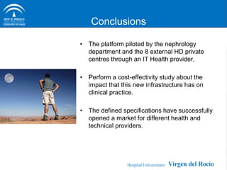 Conclusions

• The platform piloted by the nephrology
  department and the 8 external HD private
  centres through an IT Health provider.

• Perform a cost-effectivity study about the
  impact that this new infrastructure has on
  clinical practice.

• The defined specifications have successfully
  opened a market for different health and
  technical providers.
 