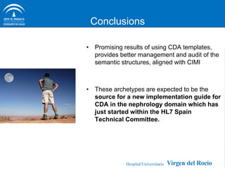 Conclusions

• Promising results of using CDA templates,
  provides better management and audit of the
  semantic structures, aligned with CIMI



• These archetypes are expected to be the
  source for a new implementation guide for
  CDA in the nephrology domain which has
  just started within the HL7 Spain
  Technical Committee.
 