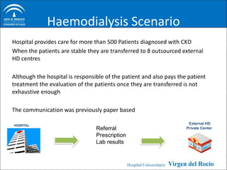Haemodialysis Scenario
Hospital provides care for more than 500 Patients diagnosed with CKD
When the patients are stable they are transferred to 8 outsourced external
HD centres

Although the hospital is responsible of the patient and also pays the patient
treatment the evaluation of the patients once they are transferred is not
exhaustive enough

The communication was previously paper based

                                                                      External HD
                                 Referral                            Private Center

                                 Prescription
                                 Lab results
 