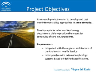Project Objectives
    As research project we aim to develop and test
    new interoperability approaches in a real scenario.

    Develop a platform for our Nephrology
    department able to provide the means for
    continuity of care in CKD patients.

    Requirements
       – Integrated with the regional architecture of
          the Andalusian Health Service
       – Interoperable with external nephrology
          systems based on defined specifications.
 