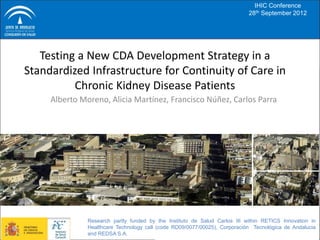 IHIC Conference
                                                                            28th September 2012




   Testing a New CDA Development Strategy in a
Standardized Infrastructure for Continuity of Care in
          Chronic Kidney Disease Patients
     Alberto Moreno, Alicia Martínez, Francisco Núñez, Carlos Parra




               Research partly funded by the Instituto de Salud Carlos III within RETICS Innovation in
               Healthcare Technology call (code RD09/0077/00025), Corporación Tecnológica de Andalucia
               and REDSA S.A.
 