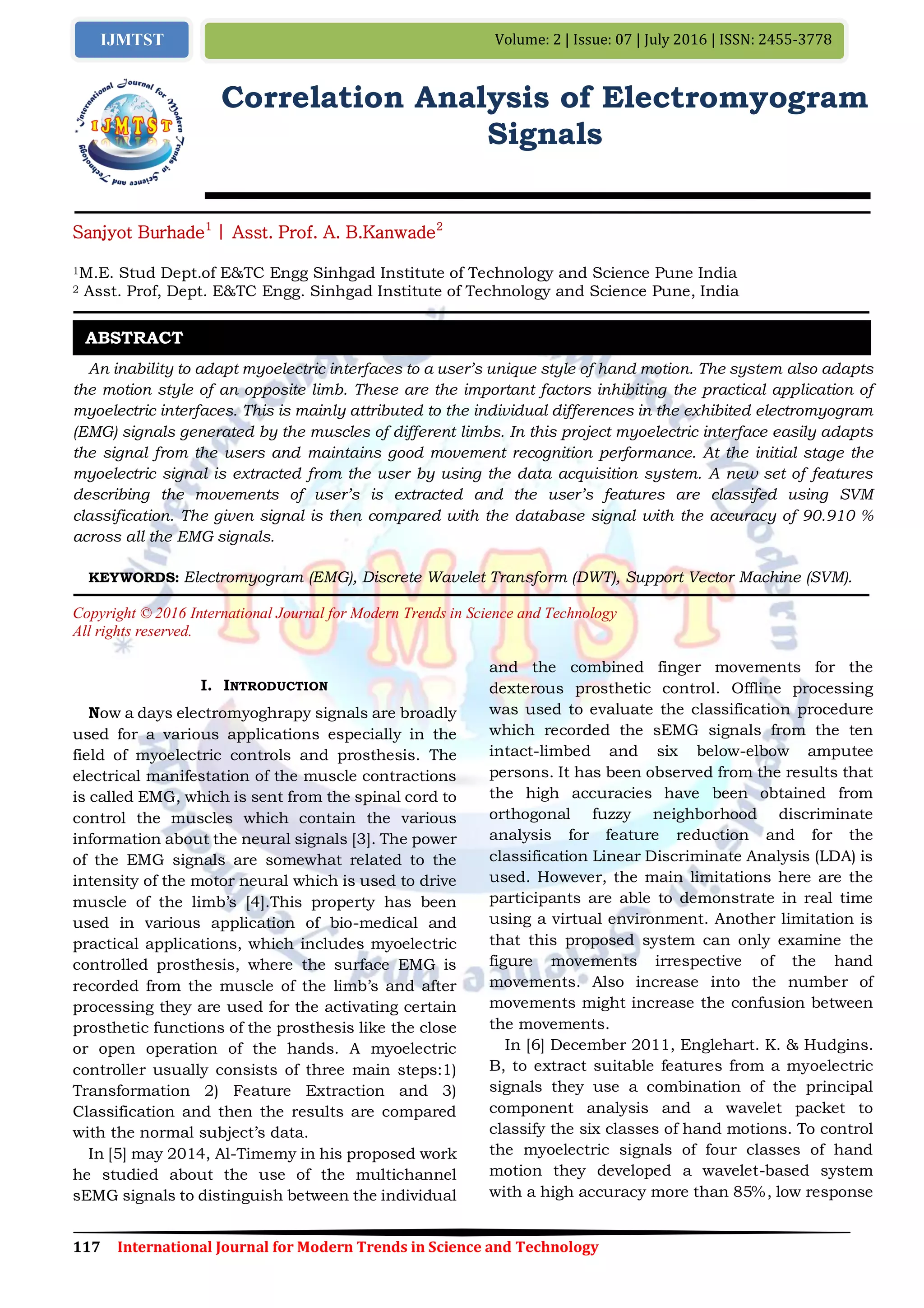 117 International Journal for Modern Trends in Science and Technology
Volume: 2 | Issue: 07 | July 2016 | ISSN: 2455-3778IJMTST
Correlation Analysis of Electromyogram
Signals
Sanjyot Burhade1
| Asst. Prof. A. B.Kanwade2
1M.E. Stud Dept.of E&TC Engg Sinhgad Institute of Technology and Science Pune India
2 Asst. Prof, Dept. E&TC Engg. Sinhgad Institute of Technology and Science Pune, India
An inability to adapt myoelectric interfaces to a user’s unique style of hand motion. The system also adapts
the motion style of an opposite limb. These are the important factors inhibiting the practical application of
myoelectric interfaces. This is mainly attributed to the individual differences in the exhibited electromyogram
(EMG) signals generated by the muscles of different limbs. In this project myoelectric interface easily adapts
the signal from the users and maintains good movement recognition performance. At the initial stage the
myoelectric signal is extracted from the user by using the data acquisition system. A new set of features
describing the movements of user’s is extracted and the user’s features are classifed using SVM
classification. The given signal is then compared with the database signal with the accuracy of 90.910 %
across all the EMG signals.
KEYWORDS: Electromyogram (EMG), Discrete Wavelet Transform (DWT), Support Vector Machine (SVM).
Copyright © 2016 International Journal for Modern Trends in Science and Technology
All rights reserved.
I. INTRODUCTION
Now a days electromyoghrapy signals are broadly
used for a various applications especially in the
field of myoelectric controls and prosthesis. The
electrical manifestation of the muscle contractions
is called EMG, which is sent from the spinal cord to
control the muscles which contain the various
information about the neural signals [3]. The power
of the EMG signals are somewhat related to the
intensity of the motor neural which is used to drive
muscle of the limb’s [4].This property has been
used in various application of bio-medical and
practical applications, which includes myoelectric
controlled prosthesis, where the surface EMG is
recorded from the muscle of the limb’s and after
processing they are used for the activating certain
prosthetic functions of the prosthesis like the close
or open operation of the hands. A myoelectric
controller usually consists of three main steps:1)
Transformation 2) Feature Extraction and 3)
Classification and then the results are compared
with the normal subject’s data.
In [5] may 2014, Al-Timemy in his proposed work
he studied about the use of the multichannel
sEMG signals to distinguish between the individual
and the combined finger movements for the
dexterous prosthetic control. Offline processing
was used to evaluate the classification procedure
which recorded the sEMG signals from the ten
intact-limbed and six below-elbow amputee
persons. It has been observed from the results that
the high accuracies have been obtained from
orthogonal fuzzy neighborhood discriminate
analysis for feature reduction and for the
classification Linear Discriminate Analysis (LDA) is
used. However, the main limitations here are the
participants are able to demonstrate in real time
using a virtual environment. Another limitation is
that this proposed system can only examine the
figure movements irrespective of the hand
movements. Also increase into the number of
movements might increase the confusion between
the movements.
In [6] December 2011, Englehart. K. & Hudgins.
B, to extract suitable features from a myoelectric
signals they use a combination of the principal
component analysis and a wavelet packet to
classify the six classes of hand motions. To control
the myoelectric signals of four classes of hand
motion they developed a wavelet-based system
with a high accuracy more than 85%, low response
ABSTRACT
 