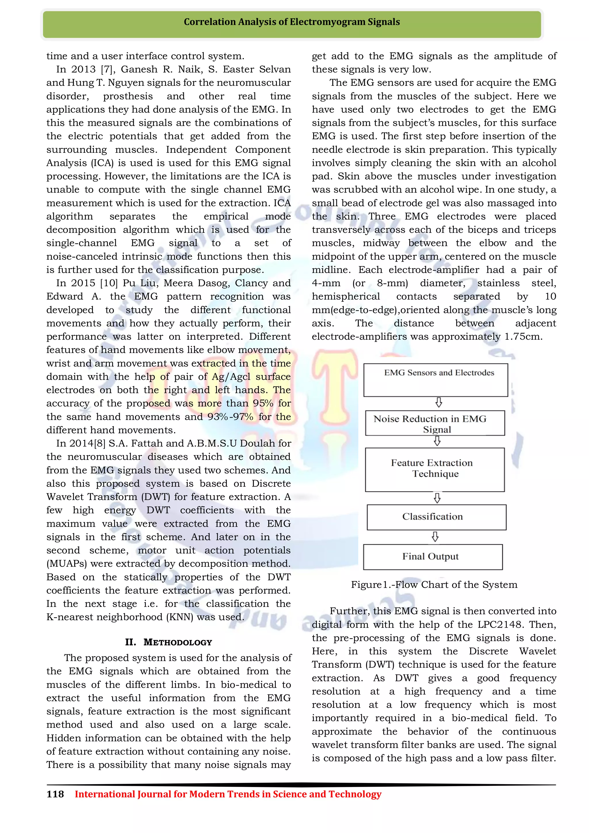 118 International Journal for Modern Trends in Science and Technology
Correlation Analysis of Electromyogram Signals
time and a user interface control system.
In 2013 [7], Ganesh R. Naik, S. Easter Selvan
and Hung T. Nguyen signals for the neuromuscular
disorder, prosthesis and other real time
applications they had done analysis of the EMG. In
this the measured signals are the combinations of
the electric potentials that get added from the
surrounding muscles. Independent Component
Analysis (ICA) is used is used for this EMG signal
processing. However, the limitations are the ICA is
unable to compute with the single channel EMG
measurement which is used for the extraction. ICA
algorithm separates the empirical mode
decomposition algorithm which is used for the
single-channel EMG signal to a set of
noise-canceled intrinsic mode functions then this
is further used for the classification purpose.
In 2015 [10] Pu Liu, Meera Dasog, Clancy and
Edward A. the EMG pattern recognition was
developed to study the different functional
movements and how they actually perform, their
performance was latter on interpreted. Different
features of hand movements like elbow movement,
wrist and arm movement was extracted in the time
domain with the help of pair of Ag/Agcl surface
electrodes on both the right and left hands. The
accuracy of the proposed was more than 95% for
the same hand movements and 93%-97% for the
different hand movements.
In 2014[8] S.A. Fattah and A.B.M.S.U Doulah for
the neuromuscular diseases which are obtained
from the EMG signals they used two schemes. And
also this proposed system is based on Discrete
Wavelet Transform (DWT) for feature extraction. A
few high energy DWT coefficients with the
maximum value were extracted from the EMG
signals in the first scheme. And later on in the
second scheme, motor unit action potentials
(MUAPs) were extracted by decomposition method.
Based on the statically properties of the DWT
coefficients the feature extraction was performed.
In the next stage i.e. for the classification the
K-nearest neighborhood (KNN) was used.
II. METHODOLOGY
The proposed system is used for the analysis of
the EMG signals which are obtained from the
muscles of the different limbs. In bio-medical to
extract the useful information from the EMG
signals, feature extraction is the most significant
method used and also used on a large scale.
Hidden information can be obtained with the help
of feature extraction without containing any noise.
There is a possibility that many noise signals may
get add to the EMG signals as the amplitude of
these signals is very low.
The EMG sensors are used for acquire the EMG
signals from the muscles of the subject. Here we
have used only two electrodes to get the EMG
signals from the subject’s muscles, for this surface
EMG is used. The first step before insertion of the
needle electrode is skin preparation. This typically
involves simply cleaning the skin with an alcohol
pad. Skin above the muscles under investigation
was scrubbed with an alcohol wipe. In one study, a
small bead of electrode gel was also massaged into
the skin. Three EMG electrodes were placed
transversely across each of the biceps and triceps
muscles, midway between the elbow and the
midpoint of the upper arm, centered on the muscle
midline. Each electrode-amplifier had a pair of
4-mm (or 8-mm) diameter, stainless steel,
hemispherical contacts separated by 10
mm(edge-to-edge),oriented along the muscle’s long
axis. The distance between adjacent
electrode-amplifiers was approximately 1.75cm.
Figure1.-Flow Chart of the System
Further, this EMG signal is then converted into
digital form with the help of the LPC2148. Then,
the pre-processing of the EMG signals is done.
Here, in this system the Discrete Wavelet
Transform (DWT) technique is used for the feature
extraction. As DWT gives a good frequency
resolution at a high frequency and a time
resolution at a low frequency which is most
importantly required in a bio-medical field. To
approximate the behavior of the continuous
wavelet transform filter banks are used. The signal
is composed of the high pass and a low pass filter.
 