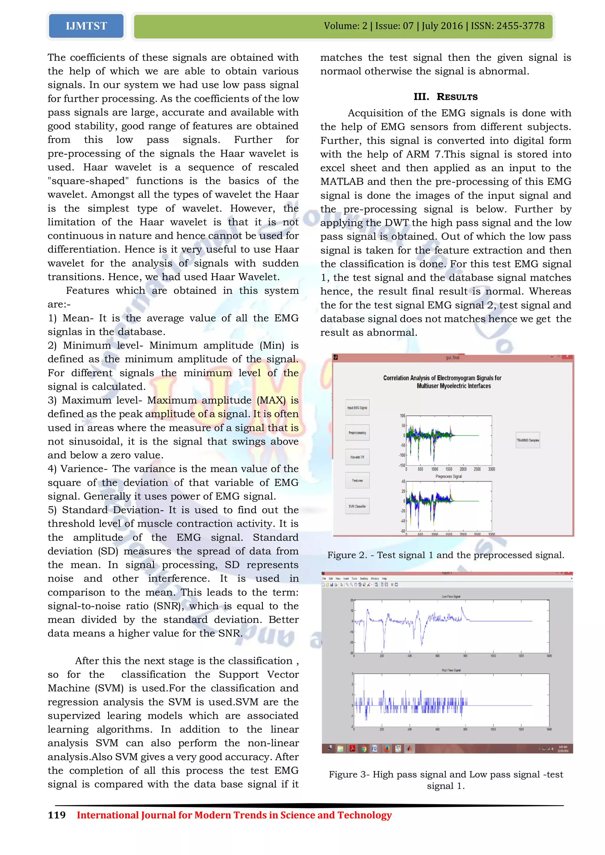 119 International Journal for Modern Trends in Science and Technology
Volume: 2 | Issue: 07 | July 2016 | ISSN: 2455-3778IJMTST
The coefficients of these signals are obtained with
the help of which we are able to obtain various
signals. In our system we had use low pass signal
for further processing. As the coefficients of the low
pass signals are large, accurate and available with
good stability, good range of features are obtained
from this low pass signals. Further for
pre-processing of the signals the Haar wavelet is
used. Haar wavelet is a sequence of rescaled
"square-shaped" functions is the basics of the
wavelet. Amongst all the types of wavelet the Haar
is the simplest type of wavelet. However, the
limitation of the Haar wavelet is that it is not
continuous in nature and hence cannot be used for
differentiation. Hence is it very useful to use Haar
wavelet for the analysis of signals with sudden
transitions. Hence, we had used Haar Wavelet.
Features which are obtained in this system
are:-
1) Mean- It is the average value of all the EMG
signlas in the database.
2) Minimum level- Minimum amplitude (Min) is
defined as the minimum amplitude of the signal.
For different signals the minimum level of the
signal is calculated.
3) Maximum level- Maximum amplitude (MAX) is
defined as the peak amplitude of a signal. It is often
used in areas where the measure of a signal that is
not sinusoidal, it is the signal that swings above
and below a zero value.
4) Varience- The variance is the mean value of the
square of the deviation of that variable of EMG
signal. Generally it uses power of EMG signal.
5) Standard Deviation- It is used to find out the
threshold level of muscle contraction activity. It is
the amplitude of the EMG signal. Standard
deviation (SD) measures the spread of data from
the mean. In signal processing, SD represents
noise and other interference. It is used in
comparison to the mean. This leads to the term:
signal-to-noise ratio (SNR), which is equal to the
mean divided by the standard deviation. Better
data means a higher value for the SNR.
After this the next stage is the classification ,
so for the classification the Support Vector
Machine (SVM) is used.For the classification and
regression analysis the SVM is used.SVM are the
supervized learing models which are associated
learning algorithms. In addition to the linear
analysis SVM can also perform the non-linear
analysis.Also SVM gives a very good accuracy. After
the completion of all this process the test EMG
signal is compared with the data base signal if it
matches the test signal then the given signal is
normaol otherwise the signal is abnormal.
III. RESULTS
Acquisition of the EMG signals is done with
the help of EMG sensors from different subjects.
Further, this signal is converted into digital form
with the help of ARM 7.This signal is stored into
excel sheet and then applied as an input to the
MATLAB and then the pre-processing of this EMG
signal is done the images of the input signal and
the pre-processing signal is below. Further by
applying the DWT the high pass signal and the low
pass signal is obtained. Out of which the low pass
signal is taken for the feature extraction and then
the classification is done. For this test EMG signal
1, the test signal and the database signal matches
hence, the result final result is normal. Whereas
the for the test signal EMG signal 2, test signal and
database signal does not matches hence we get the
result as abnormal.
Figure 2. - Test signal 1 and the preprocessed signal.
Figure 3- High pass signal and Low pass signal -test
signal 1.
 