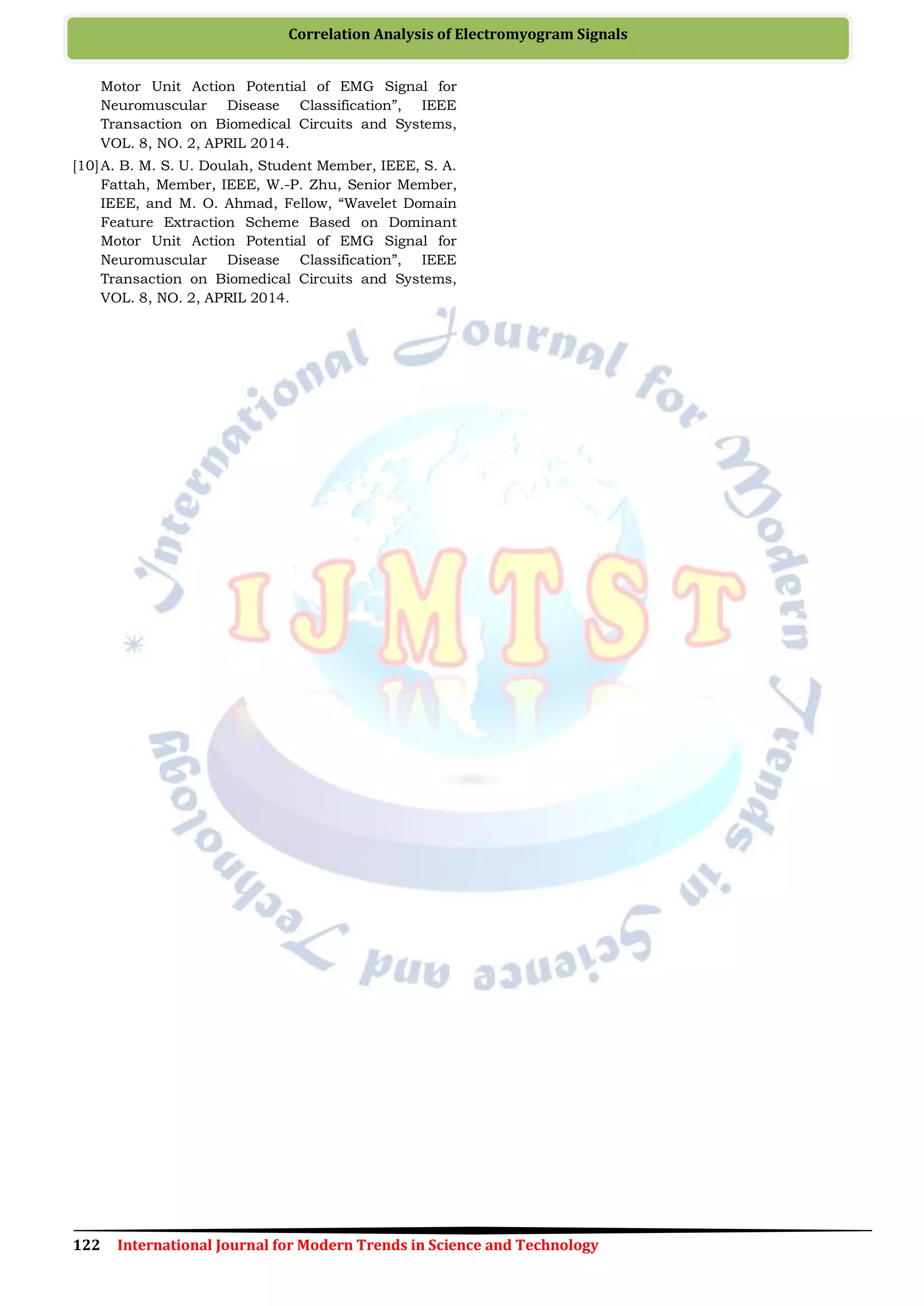 122 International Journal for Modern Trends in Science and Technology
Correlation Analysis of Electromyogram Signals
Motor Unit Action Potential of EMG Signal for
Neuromuscular Disease Classification”, IEEE
Transaction on Biomedical Circuits and Systems,
VOL. 8, NO. 2, APRIL 2014.
[10]A. B. M. S. U. Doulah, Student Member, IEEE, S. A.
Fattah, Member, IEEE, W.-P. Zhu, Senior Member,
IEEE, and M. O. Ahmad, Fellow, “Wavelet Domain
Feature Extraction Scheme Based on Dominant
Motor Unit Action Potential of EMG Signal for
Neuromuscular Disease Classification”, IEEE
Transaction on Biomedical Circuits and Systems,
VOL. 8, NO. 2, APRIL 2014.
 
