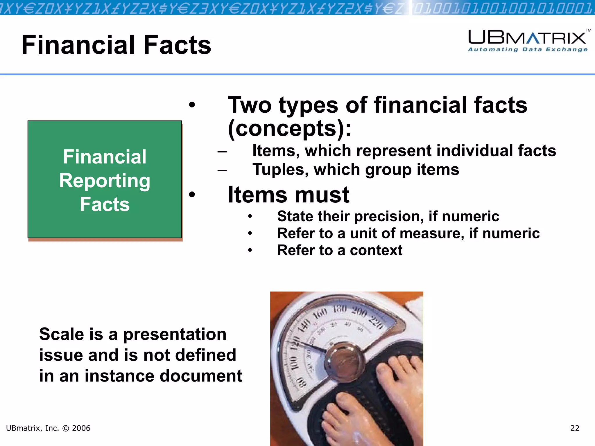 Financial Facts Two types of financial facts (concepts): Items, which represent individual facts Tuples, which group items Items must State their precision, if numeric Refer to a unit of measure, if numeric Refer to a context UBmatrix, Inc. © 2006 Financial Reporting Facts Scale is a presentation issue and is not defined in an instance document 