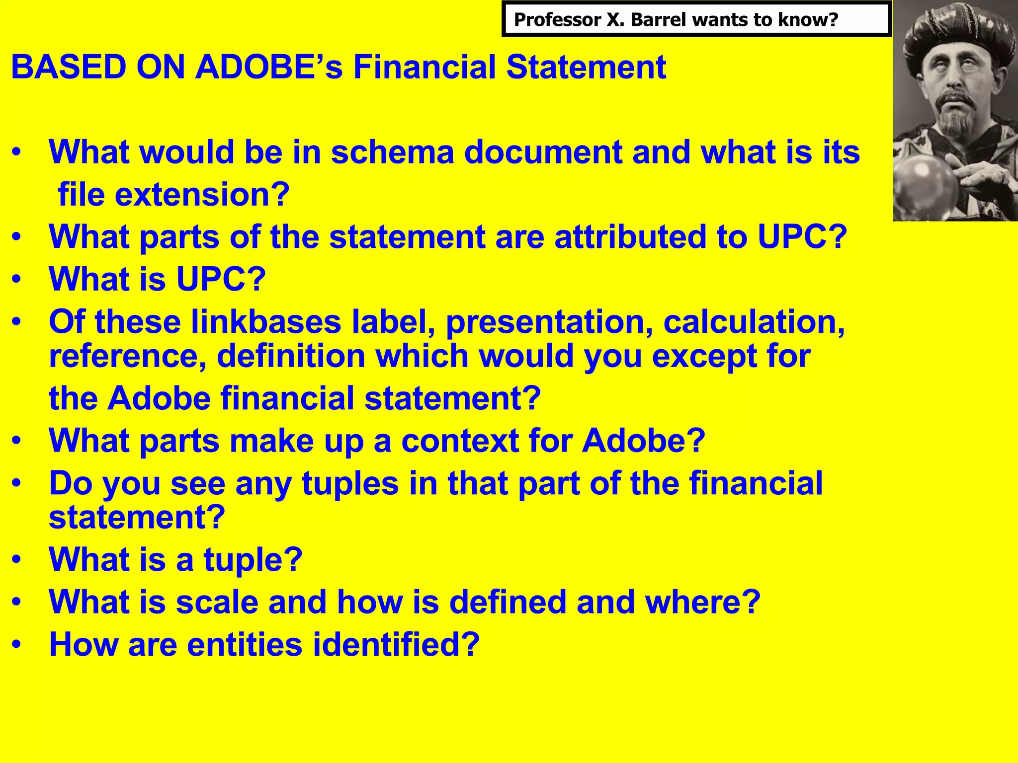 BASED ON ADOBE’s Financial Statement What would be in schema document and what is its   file extension? What parts of the statement are attributed to UPC? What is UPC? Of these linkbases label, presentation, calculation, reference, definition which would you except for  the Adobe financial statement? What parts make up a context for Adobe? Do you see any tuples in that part of the financial statement? What is a tuple? What is scale and how is defined and where? How are entities identified? UBmatrix, Inc. © 2006   Professor X. Barrel wants to know? 