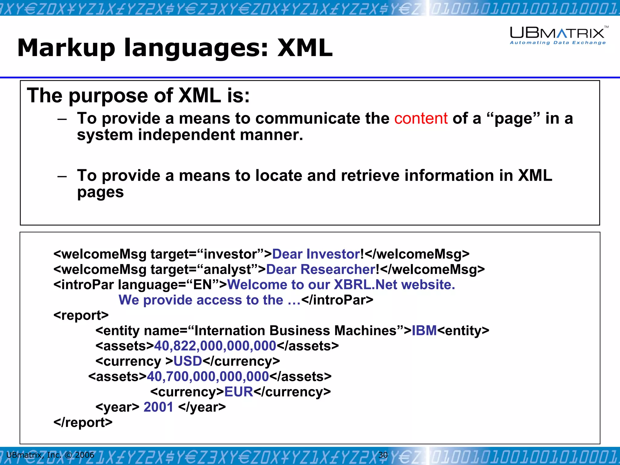 Markup languages: XML The purpose of XML is: To provide a means to communicate the  content  of a “page” in a system independent manner. To provide a means to locate and retrieve information in XML pages UBmatrix, Inc. © 2006   <welcomeMsg target=“investor”> Dear Investor !</welcomeMsg>   <welcomeMsg target=“analyst”> Dear Researcher !</welcomeMsg>   <introPar language=“EN”> Welcome to our XBRL.Net website.    We provide access to the … </introPar> <report> <entity name=“Internation Business Machines”> IBM <entity> <assets> 40,822,000,000,000 </assets>  <currency > USD </currency>  <assets> 40,700,000,000,000 </assets>  <currency> EUR </currency>  <year>  2001  </year> </report> 