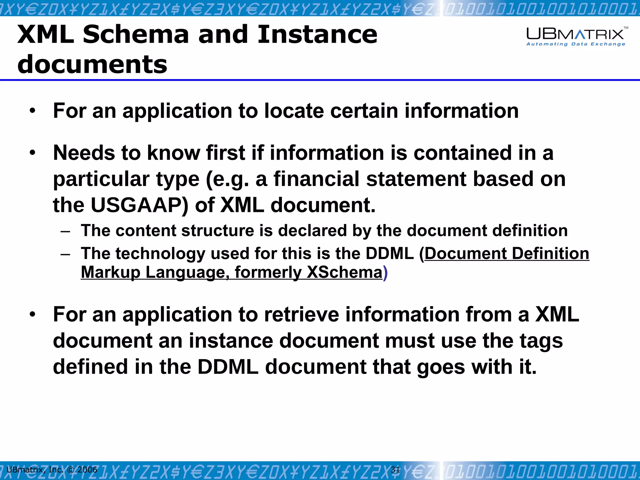 XML Schema and Instance documents For an application to locate certain information Needs to know first if information is contained in a  particular type (e.g. a financial statement based on the USGAAP)   of XML document. The content structure is declared by the document definition The technology used for this is the DDML ( Document Definition Markup Language, formerly XSchema ) For an application to retrieve information from a XML document an instance document must use the   tags defined in the DDML document  that goes with it. UBmatrix, Inc. © 2006   