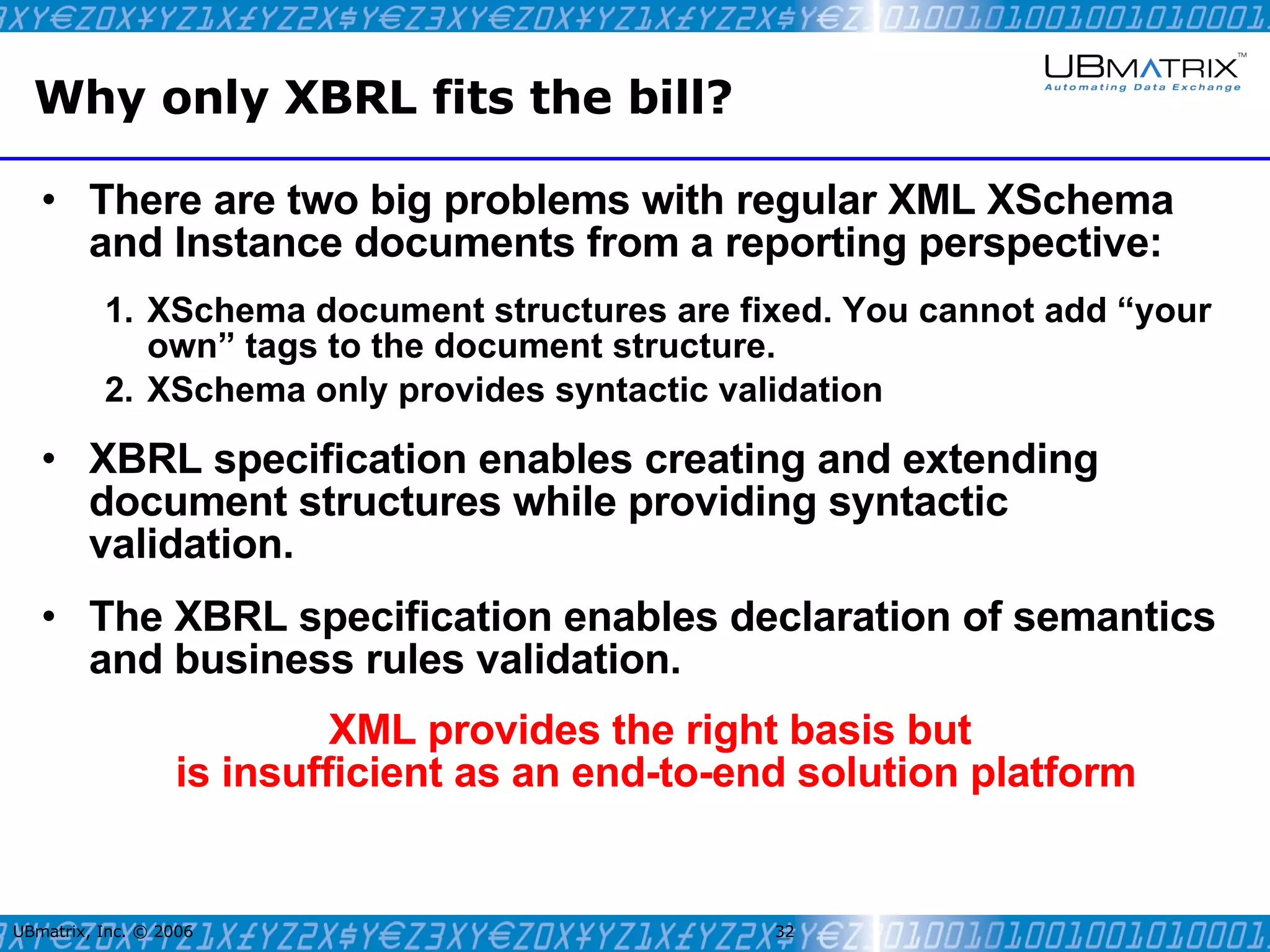 Why only XBRL fits the bill? There are two big problems with regular XML XSchema and Instance documents from a reporting perspective: XSchema document structures are fixed. You cannot add “your own” tags to the document structure. XSchema only provides syntactic validation XBRL specification enables creating and extending document structures while providing syntactic validation. The XBRL specification enables declaration of semantics and business rules validation. XML provides the right basis but  is insufficient as an end-to-end solution platform UBmatrix, Inc. © 2006   