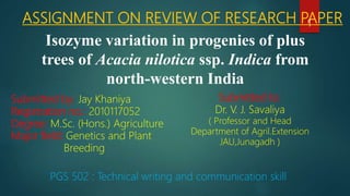 ASSIGNMENT ON REVIEW OF RESEARCH PAPER
Isozyme variation in progenies of plus
trees of Acacia nilotica ssp. Indica from
north-western India
Submitted by: Jay Khaniya
Registration no.: 2010117052
Degree: M.Sc. (Hons.) Agriculture
Major field: Genetics and Plant
Breeding
Submitted to:
Dr. V. J. Savaliya
( Professor and Head
Department of Agril.Extension
JAU,Junagadh )
PGS 502 : Technical writing and communication skill
1
 