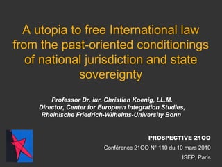 A utopia to free International law from the past-oriented conditionings of national jurisdiction and state sovereignty Professor Dr. iur. Christian Koenig, LL.M. Director, Center for European Integration Studies, Rheinische Friedrich-Wilhelms-University Bonn   PROSPECTIVE 21OO Conférence 21OO N° 110 du 10 mars 2010 ISEP, Paris 