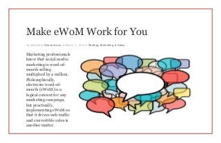 Make eWoM Work for You
Contributed by Shane Avron on March 11, 2015 in Strategy, Marketing, & Sales
Marketing professionals
know that social media
marketing is word-of-
mouth selling
multiplied by a million.
Philosophically,
electronic word-of-
mouth (eWoM) is a
logical context for any
marketing campaign,
but practically,
implementing eWoM so
that it drives web traffic
and convertible sales is
another matter.
 