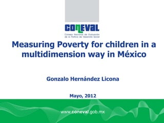Measuring Poverty for children in a
  multidimension way in México

        Gonzalo Hernández Licona


               Mayo, 2012


            www.coneval.gob.mx
 