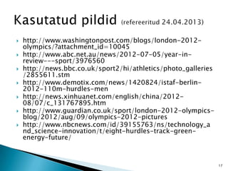  http://www.washingtonpost.com/blogs/london-2012-
olympics/?attachment_id=10045
 http://www.abc.net.au/news/2012-07-05/year-in-
review---sport/3976560
 http://news.bbc.co.uk/sport2/hi/athletics/photo_galleries
/2855611.stm
 http://www.demotix.com/news/1420824/istaf-berlin-
2012-110m-hurdles-men
 http://news.xinhuanet.com/english/china/2012-
08/07/c_131767895.htm
 http://www.guardian.co.uk/sport/london-2012-olympics-
blog/2012/aug/09/olympics-2012-pictures
 http://www.nbcnews.com/id/39155763/ns/technology_a
nd_science-innovation/t/eight-hurdles-track-green-
energy-future/
17
 