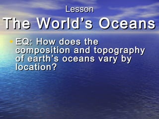 Lesson

The World’s Oceans
• EQ: How does the

composition and topography
of earth’s oceans vary by
location?

 