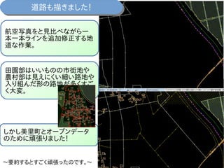 道路も描きました！道路も描きました！
航空写真をと見比べながら一
本一本ラインを追加修正する地
道な作業。
田園部はいいものの市街地や
農村部は見えにくい細い路地や
入り組んだ形の路地が多くすご
く大変。
しかし美里町とオープンデータ
のために頑張りました！
～要約するとすごく頑張ったのです。～
 