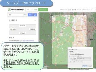 ソースデータのダウンロードソースデータのダウンロード
ハザードマップをより精細なも
のにするには、OSMのソース
データをダウンロードする必要
があります。
そして、ソースデータが入手で
きる地図はOSM以外にはあり
ません。
©OpenStreetMap Contributors
 