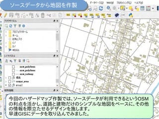 今回のハザードマップ作製では、ソースデータが利用できるというOSM
の利点を活かし、道路と建物だけのシンプルな地図をベースに、その他
の情報を際立たせるデザインを施します。
早速GISにデータを取り込んでみました。
ソースデータから地図を作製ソースデータから地図を作製
 