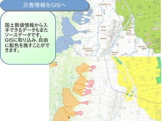 国土数値情報から入
手できるデータもまた
ソースデータです。
GISに取り込み、自由
に配色を施すことがで
きます。
災害情報をGISへ災害情報をGISへ
 