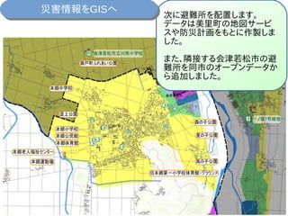 次に避難所を配置します。
データは美里町の地図サービ
スや防災計画をもとに作製しま
した。
また、隣接する会津若松市の避
難所を同市のオープンデータか
ら追加しました。
災害情報をGISへ災害情報をGISへ
 