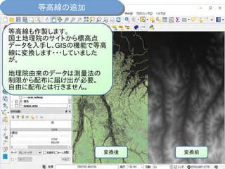 等高線の追加等高線の追加
変換前変換後
等高線も作製します。
国土地理院のサイトから標高点
データを入手し、GISの機能で等高
線に変換します・・・していました
が。
地理院由来のデータは測量法の
制限から配布に届け出が必要。
自由に配布とは行きません。
 