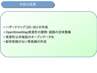 今回の成果今回の成果
● ハザードマップ（2D・3D）の作成
● OpenStreetMap美里町の建物・道路の全体整備
●
美里町公共施設のオープンデータ化
●
配布制限のない等高線の作成
 