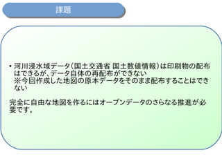 課題課題
●
河川浸水域データ（国土交通省 国土数値情報）は印刷物の配布
はできるが、データ自体の再配布ができない
※今回作成した地図の原本データをそのまま配布することはでき
ない
完全に自由な地図を作るにはオープンデータのさらなる推進が必
要です。
 