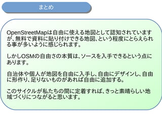 まとめまとめ
OpenStreetMapは自由に使える地図として認知されています
が、無料で資料に貼り付けできる地図、という程度にとらえられ
る事が多いように感じられます。
しかしOSMの自由さの本質は、ソースを入手できるという点に
あります。
自治体や個人が地図を自由に入手し、自由にデザインし、自由
に形作り、足りないものがあれば自由に追加する。
このサイクルが私たちの間に定着すれば、きっと素晴らしい地
域づくりにつながると思います。
 