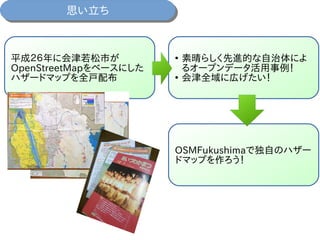 思い立ち思い立ち
平成２６年に会津若松市が
OpenStreetMapをベースにした
ハザードマップを全戸配布
●
素晴らしく先進的な自治体によ
るオープンデータ活用事例！
●
会津全域に広げたい！
OSMFukushimaで独自のハザー
ドマップを作ろう！
 