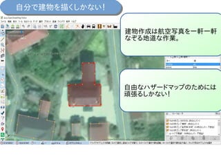 自分で建物を描くしかない！自分で建物を描くしかない！
建物作成は航空写真を一軒一軒
なぞる地道な作業。
自由なハザードマップのためには
頑張るしかない！
 