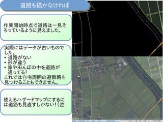 作業開始時点で道路は一見そ
ろっているように見えました。
実際にはデータが古いもので
した。
●
道路がない
●
形が違う
●
家や田んぼの中を道路が
通ってる！
これでは自宅周囲の避難路を
見つけることもできません。
使えるハザードマップにするに
は道路も見直すしかない！（泣
道路も描かなければ道路も描かなければ
 