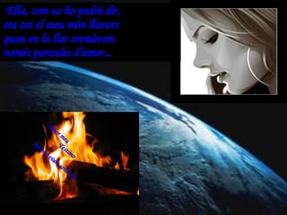 Ella, com us ho podré dir, era tot el meu món llavors quan en la llar cremàvem només paraules d'amor...  Amor meu Testimo No puc viure sense tu 