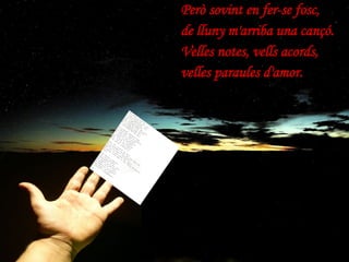 Però sovint en fer-se fosc, de lluny m'arriba una cançó. Velles notes, vells acords, velles paraules d'amor. 