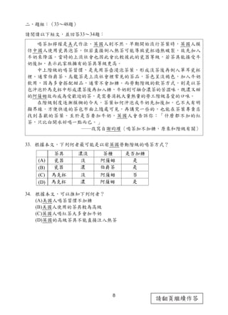 8
請翻頁繼續作答
二、題組：（33～48題）
請閱讀以下短文，並回答33～34題：
33. 根據本文，下列何者最可能是以前英國勞動階級的喝茶方式？
34. 根據本文，可以推知下列何者？
(A)美國人喝茶習慣不加糖
(B)美國人使用的茶具較為高級
(C)英國人喝紅茶大多會加牛奶
(D)英國的高級茶具不能直接注入熱茶
喝茶加檸檬是美式作法，英國人則不然。早期開始流行茶葉時，英國人模
仿中國人使用瓷具泡茶，但若直接倒入熱茶可能導致瓷杯過熱破裂，故先加入
牛奶來降溫。當時的上流社會也因此會比較彼此的瓷器等級，若茶具能接受牛
奶後加，表示此家族擁有的茶具等級更高。
中上階級的喝茶習慣，是先用茶壺浸泡茶葉，形成淡茶後再倒入單耳瓷杯
裡。通常伯爵茶、烏龍茶是上流社會裡常見的茶品，茶色呈淡褐色，加入牛奶
飲用，因為多會搭配甜品，通常不會加糖。而勞動階級的飲茶方式，則是以茶
包沖泡於馬克杯中形成濃茶後再加入糖，牛奶則可融合濃茶的苦澀味，既濃又甜
的阿薩姆故而成為受歡迎的茶，是需要消耗大量熱量的勞工階級喜愛的口味。
在階級制度逐漸模糊的今天，茶葉如何沖泡或牛奶先加後加，已不大有明
顯界線。方便快速的茶包市面上隨處可見，再講究一些的，也能在茶葉專賣店
找到喜歡的茶葉。至於是否要加牛奶，英國人會告訴你：「什麼都不加的紅
茶，只比白開水好喝一點而已。」
――改寫自謝昀瑾〈喝茶加不加糖，原來和階級有關〉
(A)
(B)
(C)
(D)
ૡ‫ڀ‬
ౠᏔ
ౠᏔ
ଭլ݆
ଭլ݆
ᐚ఩
఩
ᐚ
఩
ᐚ
ૡᅿ
ߓᙓ‫ۅ‬
դᕄૡ
ߓᙓ‫ۅ‬
ߓᙓ‫ۅ‬
ࢂցуᑗ
ࢂ
ࢂ
ց
ࢂ
 