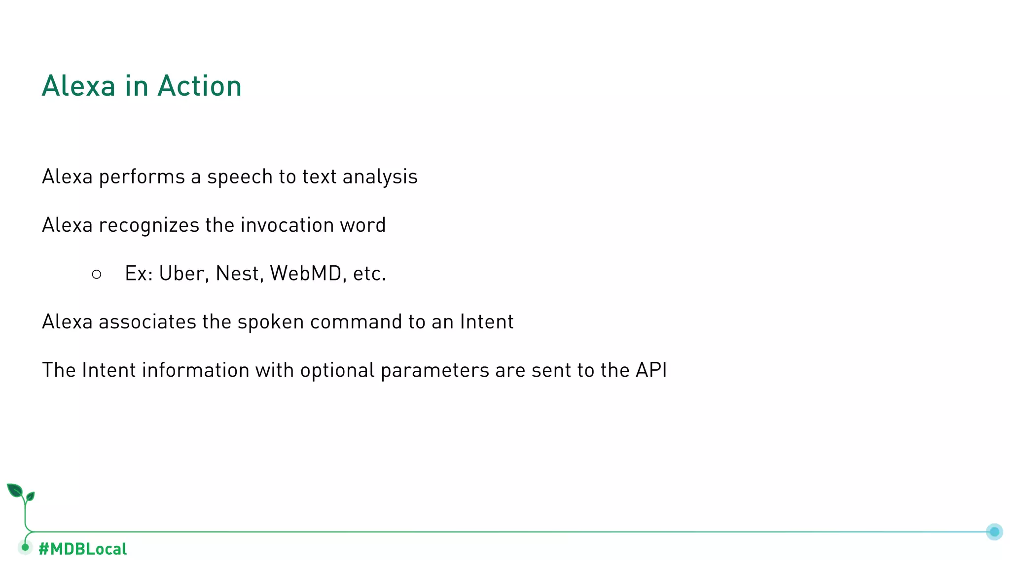 #MDBLocal
Alexa performs a speech to text analysis
Alexa recognizes the invocation word
○ Ex: Uber, Nest, WebMD, etc.
Alexa associates the spoken command to an Intent
The Intent information with optional parameters are sent to the API
Alexa in Action
 