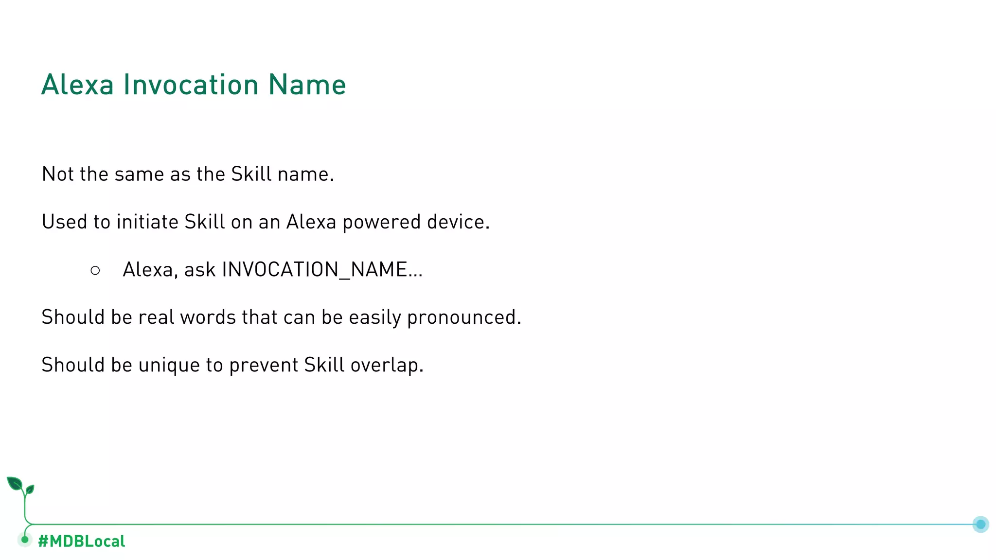 #MDBLocal
Not the same as the Skill name.
Used to initiate Skill on an Alexa powered device.
○ Alexa, ask INVOCATION_NAME…
Should be real words that can be easily pronounced.
Should be unique to prevent Skill overlap.
Alexa Invocation Name
 