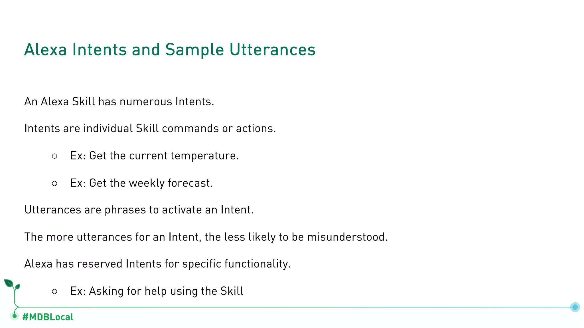 #MDBLocal
An Alexa Skill has numerous Intents.
Intents are individual Skill commands or actions.
○ Ex: Get the current temperature.
○ Ex: Get the weekly forecast.
Utterances are phrases to activate an Intent.
The more utterances for an Intent, the less likely to be misunderstood.
Alexa has reserved Intents for specific functionality.
○ Ex: Asking for help using the Skill
Alexa Intents and Sample Utterances
 