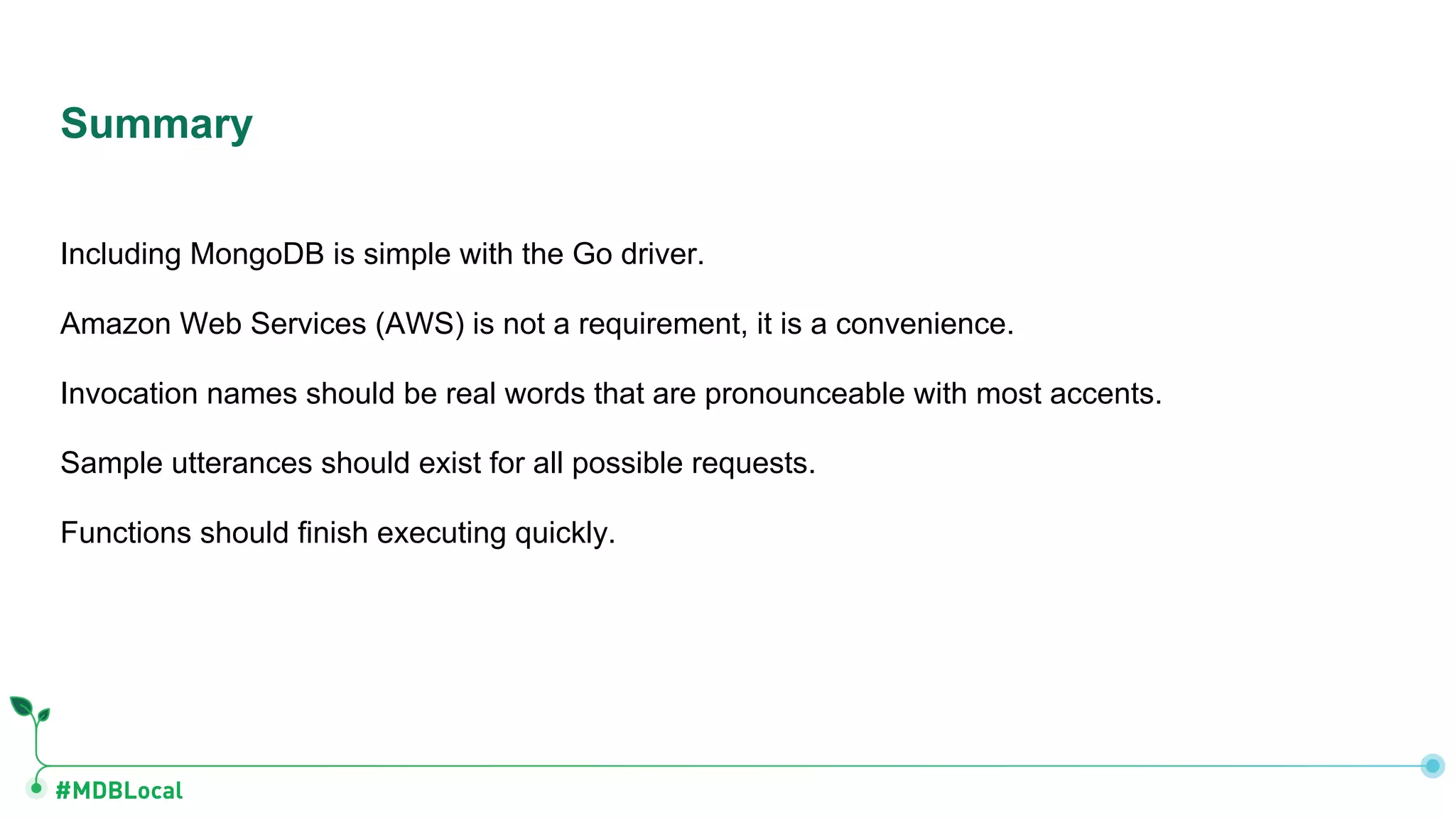#MDBLocal
Including MongoDB is simple with the Go driver.
Amazon Web Services (AWS) is not a requirement, it is a convenience.
Invocation names should be real words that are pronounceable with most accents.
Sample utterances should exist for all possible requests.
Functions should finish executing quickly.
Summary
 