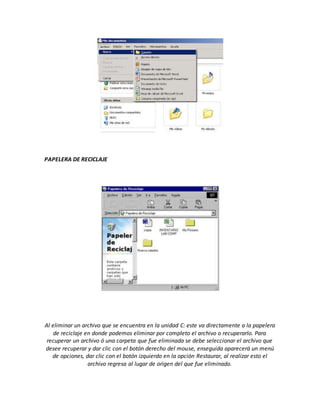 PAPELERA DE RECICLAJE
Al eliminar un archivo que se encuentra en la unidad C: este va directamente a la papelera
de reciclaje en donde podemos eliminar por completo el archivo o recuperarlo. Para
recuperar un archivo ó una carpeta que fue eliminada se debe seleccionar el archivo que
desee recuperar y dar clic con el botón derecho del mouse, enseguida aparecerá un menú
de opciones, dar clic con el botón izquierdo en la opción Restaurar, al realizar esto el
archivo regresa al lugar de origen del que fue eliminado.
 