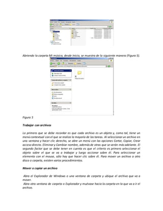 Abriendo la carpeta Mi música, desde Inicio, se muestra de la siguiente manera (Figura 5).
Figura 5
Trabajar con archivos
Lo primero que se debe recordar es que cada archivo es un objeto y, como tal, tiene un
menú contextual con el que se realiza la mayoría de las tareas. Al seleccionar un archivo en
una ventana y hacer clic derecho, se abre un menú con las opciones Cortar, Copiar, Crear
acceso directo. Eliminar y Cambiar nombre, además de otras que se verán más adelante. El
segundo factor que se debe tener en cuenta es que el criterio es primero seleccionar el
objeto sobre el que se va a trabajar y luego accionar sobre él. Para seleccionar un
elemento con el mouse, sólo hay que hacer clic sobre él. Para mover un archivo a otro
disco o carpeta, existen varios procedimientos.
Mover o copiar un archivo
1. Abra el Explorador de Windows o una ventana de carpeta y ubique el archivo que va a
mover.
2. Abra otra ventana de carpeta o Explorador y muévase hacia la carpeta en la que va a ir el
archivo.
 