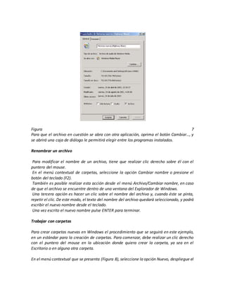 Figura 7
Para que el archivo en cuestión se abra con otra aplicación, oprima el botón Cambiar…, y
se abrirá una caja de diálogo le permitirá elegir entre los programas instalados.
Renombrar un archivo
1. Para modificar el nombre de un archivo, tiene que realizar clic derecho sobre él con el
puntero del mouse.
2. En el menú contextual de carpetas, seleccione la opción Cambiar nombre o presione el
botón del teclado (F2).
3. También es posible realizar esta acción desde el menú Archivo/Cambiar nombre, en caso
de que el archivo se encuentre dentro de una ventana del Explorador de Windows.
4. Una tercera opción es hacer un clic sobre el nombre del archivo y, cuando éste se pinta,
repetir el clic. De este modo, el texto del nombre del archivo quedará seleccionado, y podrá
escribir el nuevo nombre desde el teclado.
5. Una vez escrito el nuevo nombre pulse ENTER para terminar.
Trabajar con carpetas
Para crear carpetas nuevas en Windows el procedimiento que se seguirá en este ejemplo,
en un estándar para la creación de carpetas. Para comenzar, debe realizar un clic derecho
con el puntero del mouse en la ubicación donde quiera crear la carpeta, ya sea en el
Escritorio o en alguna otra carpeta.
En el menú contextual que se presenta (Figura 8), seleccione la opción Nuevo, despliegue el
 