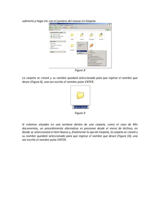 submenú y haga clic con el puntero del mouse en Carpeta.
Figura 8
La carpeta se creará y su nombre quedará seleccionado para que ingrese el nombre que
desee (Figura 9), una vez escrito el nombre pulse ENTER.
Figura 9
Si estamos situados en una ventana dentro de una carpeta, como el caso de Mis
documentos, un procedimiento alternativo es presionar desde el menú de Archivo, en
donde se seleccionará el ítem Nuevo y, finalmente la opción Carpeta, la carpeta se creará y
su nombre quedará seleccionado para que ingrese el nombre que desee (Figura 10), una
vez escrito el nombre pulse ENTER.
 