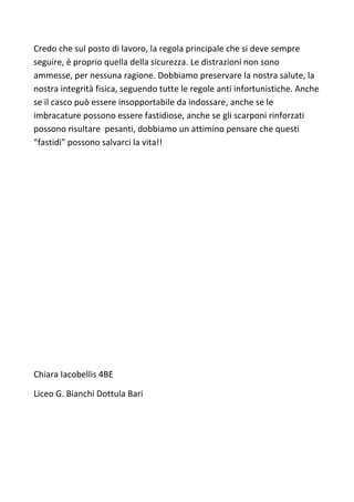 Credo che sul posto di lavoro, la regola principale che si deve sempre
seguire, è proprio quella della sicurezza. Le distrazioni non sono
ammesse, per nessuna ragione. Dobbiamo preservare la nostra salute, la
nostra integrità fisica, seguendo tutte le regole anti infortunistiche. Anche
se il casco può essere insopportabile da indossare, anche se le
imbracature possono essere fastidiose, anche se gli scarponi rinforzati
possono risultare pesanti, dobbiamo un attimino pensare che questi
“fastidi” possono salvarci la vita!!
Chiara Iacobellis 4BE
Liceo G. Bianchi Dottula Bari
 