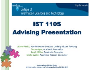 IST 110S
Advising Presentation

 Jeanie Peritz, Administrative Director, Undergraduate Advising
                Susan Agee, Academic Counselor
                Sarah Milito, Academic Counselor
          Shelie Waite, Academic Records Counselor



                         Undergraduate Advising Center
         104 Information Sciences and Technology Building, 814-865-8947
 