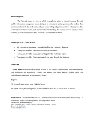 CreativeSoft (Corporate Office)
# 412, Annpurna Block, Aditya Enclave, Ameerpet, Hyderabad – 500016
Tel: +91-40-40159158
Mobile: 91-9247249455
Proposed System
The Proposed system is a browser which is completely related to internet browsing. The web
enabled information management system designed to automate the entire operations of a modern. This
maintains and controls the stock details and does online billing and generates various online reports. This
system allows multi-divisional, multi-department system handling that includes various activities. In this
system it gives the entire reports of the customer’s account and there details.
Advantages over Existing System
 It is completely automated system in handling the customers database
 This system provides centralized database maintenance
 This system provides easy access to the particular customers record
 This system provides Customer to easily navigate through the database
Modules
Admin users - Has full access to all the modules of this system. Responsible for the accounting of all
cash collections and remittances. Prepares and submits also Daily Deposit Reports, petty cash
replenishment, and Cashier’s Accountability Report.
Reports:
All frequently used reports at the click of a button
All reports can be previewed, printed, exported to Excel/Word etc., or can be faxed or emailed
Normal users – Has restricted access. i.e., Normal users have access to some of the modules only i.e.
user can see the price list of all products and can purchase online.
 