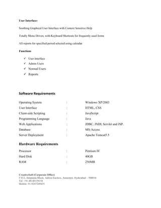 CreativeSoft (Corporate Office)
# 412, Annpurna Block, Aditya Enclave, Ameerpet, Hyderabad – 500016
Tel: +91-40-40159158
Mobile: 91-9247249455
User Interface:
Soothing Graphical User Interface with Context Sensitive Help
Totally Menu Driven, with Keyboard Shortcuts for frequently used forms
All reports for specified period selected using calendar
Functions
 User Interface
 Admin Users
 Normal Users
 Reports
Software Requirements
Operating System : Windows XP/2003
User Interface : HTML, CSS
Client-side Scripting : JavaScript
Programming Language : Java
Web Applications : JDBC, JNDI, Servlet and JSP.
Database : MS-Access
Server Deployment : Apache Tomcat5.5
Hardware Requirements
Processor : Pentium IV
Hard Disk : 40GB
RAM : 256MB
 