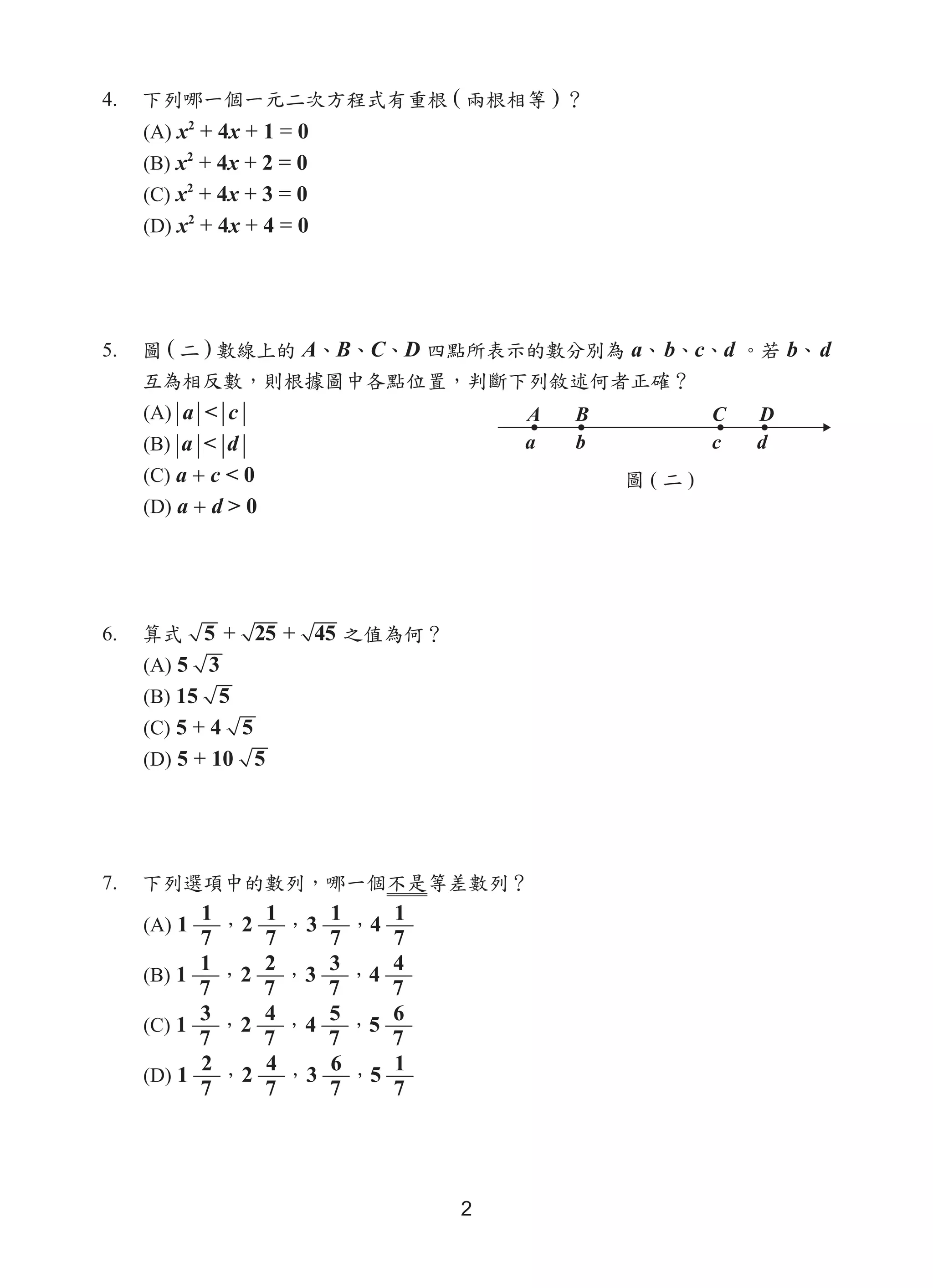 2
4.	 下列哪一個一元二次方程式有重根 ( 兩根相等 ) ？
(A) x2
+ 4x + 1 = 0
(B) x2
+ 4x + 2 = 0
(C) x2
+ 4x + 3 = 0
(D) x2
+ 4x + 4 = 0
5.	 圖 ( 二 ) 數線上的 A、B、C、D 四點所表示的數分別為 a、b、c、d 。若 b、d
互為相反數，則根據圖中各點位置，判斷下列敘述何者正確？
(A) a < c
(B) a < d
(C) a + c < 0
(D) a + d > 0
6.	 算式 5 + 25 + 45 之值為何？
(A) 5 3
(B) 15 5
(C) 5 + 4 5
(D) 5 + 10 5
7.	 下列選項中的數列，哪一個不是等差數列？
(A) 1
1
7
，2
1
7
，3
1
7
，4
1
7
(B) 1
1
7
，2
2
7
，3
3
7
，4
4
7
(C) 1
3
7
，2
4
7
，4
5
7
，5
6
7
(D) 1
2
7
，2
4
7
，3
6
7
，5
1
7
圖 ( 二 )
A B C D
a b c d
 